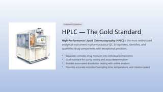 CHROMATOGRAPHY
HPLC — The Gold Standard
High-Performance Liquid Chromatography (HPLC) is the most widely used
analytical instrument in pharmaceutical QC. It separates, identifies, and
quantifies drug components with exceptional precision.
• Separates complex drug mixtures into individual components
• Gold standard for purity testing and assay determination
• Enables automated dissolution testing with online analysis
• Provides accurate records of sampling time, temperature, and rotation speed
 