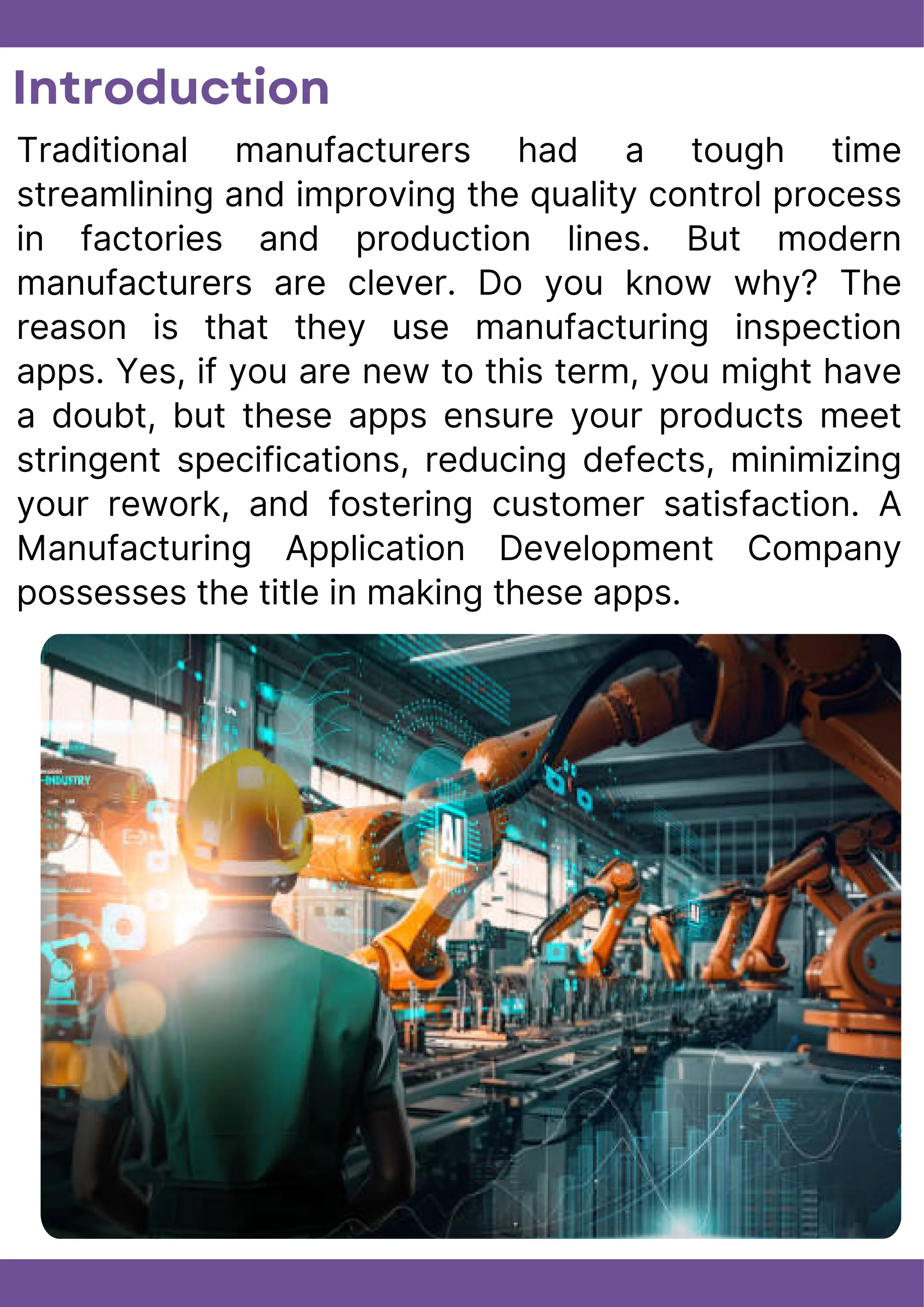 Introduction
Traditional manufacturers had a tough time
streamlining and improving the quality control process
in factories and production lines. But modern
manufacturers are clever. Do you know why? The
reason is that they use manufacturing inspection
apps. Yes, if you are new to this term, you might have
a doubt, but these apps ensure your products meet
stringent specifications, reducing defects, minimizing
your rework, and fostering customer satisfaction. A
Manufacturing Application Development Company
possesses the title in making these apps.