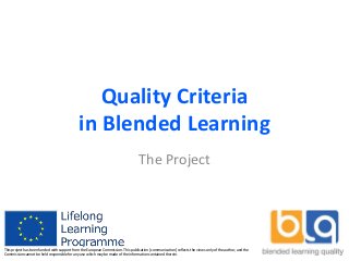 Quality Criteria
in Blended Learning
The Project
This project has been funded with support from the European Commission. This publication [communication] reflects the views only of the author, and the
Commission cannot be held responsible for any use which may be made of the information contained therein.
 