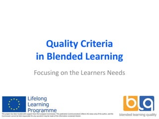 Quality Criteria
in Blended Learning
Focusing on the Learners Needs
This project has been funded with support from the European Commission. This publication [communication] reflects the views only of the author, and the
Commission cannot be held responsible for any use which may be made of the information contained therein.
 