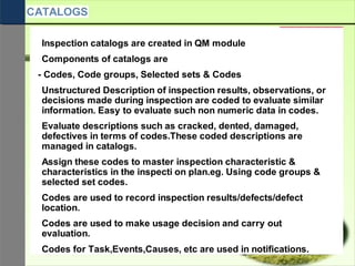 Inspection catalogs are created in QM module
Components of catalogs are
- Codes, Code groups, Selected sets & Codes
Unstructured Description of inspection results, observations, or
decisions made during inspection are coded to evaluate similar
information. Easy to evaluate such non numeric data in codes.
Evaluate descriptions such as cracked, dented, damaged,
defectives in terms of codes.These coded descriptions are
managed in catalogs.
Assign these codes to master inspection characteristic &
characteristics in the inspecti on plan.eg. Using code groups &
selected set codes.
Codes are used to record inspection results/defects/defect
location.
Codes are used to make usage decision and carry out
evaluation.
Codes for Task,Events,Causes, etc are used in notifications.
CATALOGS
 