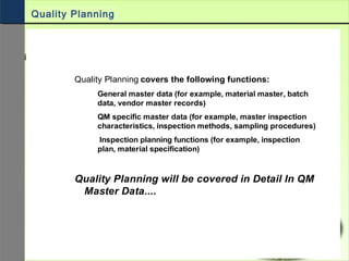 Quality Planning covers the following functions:
General master data (for example, material master, batch
data, vendor master records)
QM specific master data (for example, master inspection
characteristics, inspection methods, sampling procedures)
Inspection planning functions (for example, inspection
plan, material specification)
Quality Planning will be covered in Detail In QM
Master Data....
Quality Planning
 