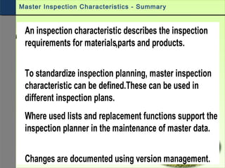 An inspection characteristic describes the inspection
requirements for materials,parts and products.
To standardize inspection planning, master inspection
characteristic can be defined.These can be used in
different inspection plans.
Where used lists and replacement functions support the
inspection planner in the maintenance of master data.
Changes are documented using version management.
Master Inspection Characteristics - Summary
 