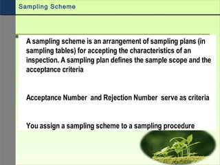 A sampling scheme is an arrangement of sampling plans (in
sampling tables) for accepting the characteristics of an
inspection. A sampling plan defines the sample scope and the
acceptance criteria
Acceptance Number and Rejection Number serve as criteria
You assign a sampling scheme to a sampling procedure
Sampling Scheme
 