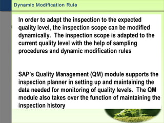 In order to adapt the inspection to the expected
quality level, the inspection scope can be modified
dynamically. The inspection scope is adapted to the
current quality level with the help of sampling
procedures and dynamic modification rules
SAP’s Quality Management (QM) module supports the
inspection planner in setting up and maintaining the
data needed for monitoring of quality levels. The QM
module also takes over the function of maintaining the
inspection history
Dynamic Modification Rule
 