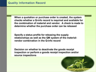 When a quotation or purchase order is created, the system
checks whether a Q-info record is required and available for
the combination of material and vendor. A check is made to
determine whether the purchase order can be released
Specify a status profile for releasing the supply
relationships as well as the QM system of the material-
vendor combination in the Q-info record
Decision on whether to deactivate the goods receipt
inspection or perform a goods receipt inspection and/or
source inspections
Quality Information Record
 