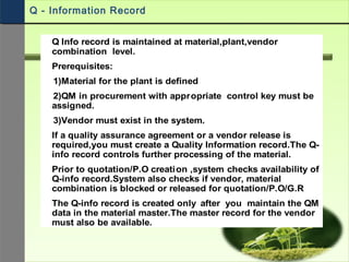 Q Info record is maintained at material,plant,vendor
combination level.
Prerequisites:
1)Material for the plant is defined
2)QM in procurement with appropriate control key must be
assigned.
3)Vendor must exist in the system.
If a quality assurance agreement or a vendor release is
required,you must create a Quality Information record.The Q-
info record controls further processing of the material.
Prior to quotation/P.O creation ,system checks availability of
Q-info record.System also checks if vendor, material
combination is blocked or released for quotation/P.O/G.R
The Q-info record is created only after you maintain the QM
data in the material master.The master record for the vendor
must also be available.
Q - Information Record
 