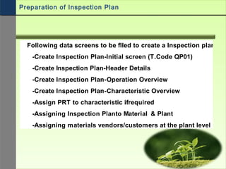Following data screens to be filled to create a Inspection plan
-Create Inspection Plan-Initial screen (T.Code QP01)
-Create Inspection Plan-Header Details
-Create Inspection Plan-Operation Overview
-Create Inspection Plan-Characteristic Overview
-Assign PRT to characteristic ifrequired
-Assigning Inspection Planto Material & Plant
-Assigning materials vendors/customers at the plant level
Preparation of Inspection Plan
 