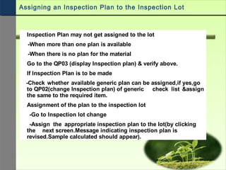 Inspection Plan may not get assigned to the lot
-When more than one plan is available
-When there is no plan for the material
Go to the QP03 (display Inspection plan) & verify above.
If Inspection Plan is to be made
-Check whether available generic plan can be assigned,if yes,go
to QP02(change Inspection plan) of generic check list &assign
the same to the required item.
Assignment of the plan to the inspection lot
-Go to Inspection lot change
-Assign the appropriate inspection plan to the lot(by clicking
the next screen.Message indicating inspection plan is
revised.Sample calculated should appear).
Assigning an Inspection Plan to the Inspection Lot
 
