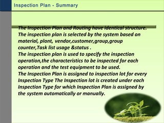 Inspection Plan - Summary
The Inspection Plan and Routing have identical structure.
The inspection plan is selected by the system based on
material, plant, vendor,customer,group,group
counter,Task list usage &status .
The inspection plan is used to specify the inspection
operation,the characteristics to be inspected for each
operation and the test equipment to be used.
The Inspection Plan is assigned to inspection lot for every
Inspection Type The Inspection lot is created under each
Inspection Type for which Inspection Plan is assigned by
the system automatically or manually.
 