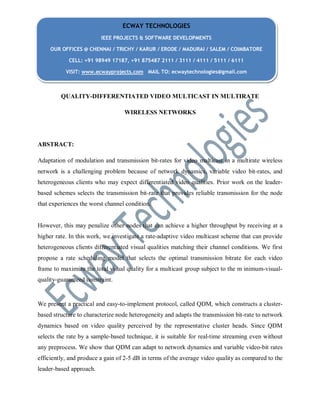 QUALITY-DIFFERENTIATED VIDEO MULTICAST IN MULTIRATE
WIRELESS NETWORKS
ABSTRACT:
Adaptation of modulation and transmission bit-rates for video multicast in a multirate wireless
network is a challenging problem because of network dynamics, variable video bit-rates, and
heterogeneous clients who may expect differentiated video qualities. Prior work on the leader-
based schemes selects the transmission bit-rate that provides reliable transmission for the node
that experiences the worst channel condition.
However, this may penalize other nodes that can achieve a higher throughput by receiving at a
higher rate. In this work, we investigate a rate-adaptive video multicast scheme that can provide
heterogeneous clients differentiated visual qualities matching their channel conditions. We first
propose a rate scheduling model that selects the optimal transmission bitrate for each video
frame to maximize the total visual quality for a multicast group subject to the m inimum-visual-
quality-guaranteed constraint.
We present a practical and easy-to-implement protocol, called QDM, which constructs a cluster-
based structure to characterize node heterogeneity and adapts the transmission bit-rate to network
dynamics based on video quality perceived by the representative cluster heads. Since QDM
selects the rate by a sample-based technique, it is suitable for real-time streaming even without
any preprocess. We show that QDM can adapt to network dynamics and variable video-bit rates
efficiently, and produce a gain of 2-5 dB in terms of the average video quality as compared to the
leader-based approach.
ECWAY TECHNOLOGIES
IEEE PROJECTS & SOFTWARE DEVELOPMENTS
OUR OFFICES @ CHENNAI / TRICHY / KARUR / ERODE / MADURAI / SALEM / COIMBATORE
CELL: +91 98949 17187, +91 875487 2111 / 3111 / 4111 / 5111 / 6111
VISIT: www.ecwayprojects.com MAIL TO: ecwaytechnologies@gmail.com
 