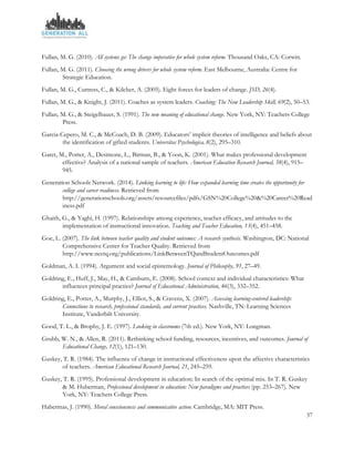 37
Fullan, M. G. (2010). All systems go: The change imperative for whole system reform. Thousand Oaks, CA: Corwin.
Fullan, M. G. (2011). Choosing the wrong drivers for whole system reform. East Melbourne, Australia: Centre for
Strategic Education.
Fullan, M. G., Cuttress, C., & Kilcher, A. (2005). Eight forces for leaders of change. JSD, 26(4).
Fullan, M. G., & Knight, J. (2011). Coaches as system leaders. Coaching: The New Leadership Skill, 69(2), 50–53.
Fullan, M. G., & Steigelbauer, S. (1991). The new meaning of educational change. New York, NY: Teachers College
Press.
Garcia-Cepero, M. C., & McCoach, D. B. (2009). Educators’ implicit theories of intelligence and beliefs about
the identification of gifted students. Universitas Psychologica, 8(2), 295–310.
Garet, M., Porter, A., Desimone, L., Birman, B., & Yoon, K. (2001). What makes professional development
effective? Analysis of a national sample of teachers. American Education Research Journal, 38(4), 915–
945.
Generation Schools Network. (2014). Linking learning to life: How expanded learning time creates the opportunity for
college and career readiness. Retrieved from
http://generationschools.org/assets/resourcefiles/pdfs/GSN%20College%20&%20Career%20Read
iness.pdf
Ghaith, G., & Yaghi, H. (1997). Relationships among experience, teacher efficacy, and attitudes to the
implementation of instructional innovation. Teaching and Teacher Education, 13(4), 451–458.
Goe, L. (2007). The link between teacher quality and student outcomes: A research synthesis. Washington, DC: National
Comprehensive Center for Teacher Quality. Retrieved from
http://www.ncctq.org/publications/LinkBetweenTQandStudentOutcomes.pdf
Goldman, A. I. (1994). Argument and social epistemology. Journal of Philosophy, 91, 27–49.
Goldring, E., Huff, J., May, H., & Camburn, E. (2008). School context and individual characteristics: What
influences principal practice? Journal of Educational Administration, 46(3), 332–352.
Goldring, E., Porter, A., Murphy, J., Elliot, S., & Cravens, X. (2007). Assessing learning-centered leadership:
Connections to research, professional standards, and current practices. Nashville, TN: Learning Sciences
Institute, Vanderbilt University.
Good, T. L., & Brophy, J. E. (1997). Looking in classrooms (7th ed.). New York, NY: Longman.
Grubb, W. N., & Allen, R. (2011). Rethinking school funding, resources, incentives, and outcomes. Journal of
Educational Change, 12(1), 121–130.
Guskey, T. R. (1984). The influence of change in instructional effectiveness upon the affective characteristics
of teachers. American Educational Research Journal, 21, 245–259.
Guskey, T. R. (1995). Professional development in education: In search of the optimal mix. In T. R. Guskey
& M. Huberman, Professional development in education: New paradigms and practices (pp. 253–267). New
York, NY: Teachers College Press.
Habermas, J. (1990). Moral consciousness and communicative action. Cambridge, MA: MIT Press.
 
