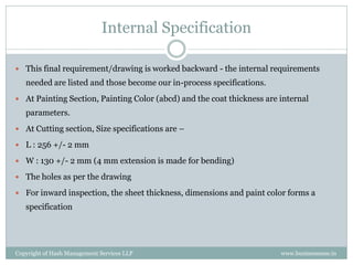 Internal Specification

 This final requirement/drawing is worked backward - the internal requirements
   needed are listed and those become our in-process specifications.
 At Painting Section, Painting Color (abcd) and the coat thickness are internal
   parameters.
 At Cutting section, Size specifications are –

 L : 256 +/- 2 mm

 W : 130 +/- 2 mm (4 mm extension is made for bending)

 The holes as per the drawing

 For inward inspection, the sheet thickness, dimensions and paint color forms a
   specification




Copyright of Hash Management Services LLP                               www.businessense.in
 