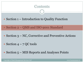 Contents


 Section 1 – Introduction to Quality Function


 Section 2 – QMS and ISO 9001 Standard


 Section 3 – NC, Corrective and Preventive Actions


 Section 4 – 7 QC tools


 Section 5 – MIS Reports and Analyses Points

Copyright of Hash Management Services LLP              www.businessense.in
 