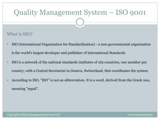 Quality Management System – ISO 9001

What is ISO?

   ISO (International Organization for Standardization) - a non-governmental organization

    is the world's largest developer and publisher of International Standards.

   ISO is a network of the national standards institutes of 162 countries, one member per

    country, with a Central Secretariat in Geneva, Switzerland, that coordinates the system.

   According to ISO, "ISO" is not an abbreviation. It is a word, derived from the Greek isos,

    meaning "equal“.




Copyright of Hash Management Services LLP                                        www.businessense.in
 