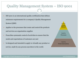 Quality Management System – ISO 9001

   ISO 9001 is an international quality certification that defines

    minimum requirements for a company's Quality Management

    System (QMS)                                                          Level 1
                                                                          Quality
   Applies to the processes that create and control the products         Manual


    and services an organisation supplies
                                                                           Level 2
   Prescribes systematic control of activities to ensure that the        Processes


    needs and expectations of customers are met
                                                                          Level 3
   Is designed and intended to apply to virtually any product or     Work Instructions

    service, made by any process anywhere in the world.




Copyright of Hash Management Services LLP                                    www.businessense.in
 