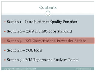 Contents


 Section 1 – Introduction to Quality Function


 Section 2 – QMS and ISO 9001 Standard


 Section 3 – NC, Corrective and Preventive Actions


 Section 4 – 7 QC tools


 Section 5 – MIS Reports and Analyses Points

Copyright of Hash Management Services LLP              www.businessense.in
 