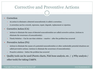 Corrective and Preventive Actions

 Correction
      An action to eliminate a detected nonconformity is called a correction.
      A correction can be a rework, reprocess, repair, degrade, replacement or rejection.

 Corrective Action (CA)
      Actions to eliminate the cause of detected nonconformities are called corrective actions. (Actions to
       eliminate the recurrence of nonconformity).
      Timely Solution – Can be one-time solution – reactive – after the problem has occurred

 Preventive Action (PA)
      Actions to eliminate the causes of a potential nonconformities or other undesirable potential situations are
       called preventive actions. (Actions to eliminate the occurrence of nonconformity).
      Proactive solution – before the problem has occurred

 Quality tools can be used (Pareto charts, Fish bone analysis, etc. / 5 Why analysis /
   other tools) for taking CA&PA


Copyright of Hash Management Services LLP                                                       www.businessense.in
 