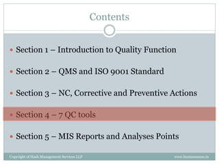Contents


 Section 1 – Introduction to Quality Function


 Section 2 – QMS and ISO 9001 Standard


 Section 3 – NC, Corrective and Preventive Actions


 Section 4 – 7 QC tools


 Section 5 – MIS Reports and Analyses Points

Copyright of Hash Management Services LLP              www.businessense.in
 