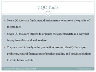 7 QC Tools

 Seven QC tools are fundamental instruments to improve the quality of

   the product

 Seven QC tools are utilized to organize the collected data in a way that

   is easy to understand and analyze

 They are used to analyze the production process, identify the major

   problems, control fluctuations of product quality, and provide solutions

   to avoid future defects


Copyright of Hash Management Services LLP                     www.businessense.in
 