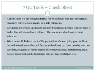 7 QC Tools – Check Sheet

 A check sheet is a pre-designed format for collection of data that encourages

   organized collection and groups data into categories.

 Categories are created in advance and may be added as needed. A check mark is

   added for each example of a category. The marks are added to determine
   subtotals.

 When to use it? To keep track of the parameters of an on going process. It can

   be used to track events by such factors as timeliness (on time, one day late, two
   days late, etc.); reason for inspection failure (appearance, performance, etc.);
   person accomplishing the task (sales calls per representative) etc...




Copyright of Hash Management Services LLP                              www.businessense.in
 