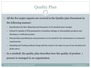 Quality Plan

 All the five major aspects are covered in the Quality plan Document in

   the following manner:
      Specification for Raw Materials and Parameter to be checked upon receipts

      Critical To Quality (CTQ) parameters of machine settings or intermediate products and
       checking or verification points

      Final product specifications and parameters to be tested for the conformance to customers’
       requirements.

      Sampling and Testing methods along with the action to be taken in case of any deviation for
       all the above

 In a nutshell, the quality plan describes how the quality of product /

   process is managed in an organization.

Copyright of Hash Management Services LLP                                          www.businessense.in
 