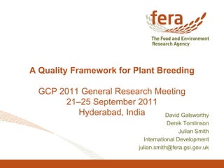 A Quality Framework for Plant Breeding
GCP 2011 General Research Meeting
21–25 September 2011
Hyderabad, India David Galsworthy
Derek Tomlinson
Julian Smith
International Development
julian.smith@fera.gsi.gov.uk
 