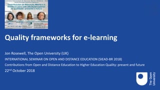 Quality frameworks for e-learning
Jon Rosewell, The Open University (UK)
INTERNATIONAL SEMINAR ON OPEN AND DISTANCE EDUCATION (SIEAD-BR 2018)
Contributions from Open and Distance Education to Higher Education Quality: present and future
22nd October 2018
 