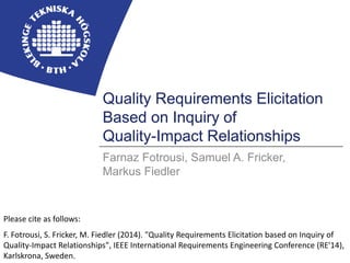 BLEKINGE INSTITUTE OF TECHNOLOGY 
Quality Requirements Elicitation 
Based on Inquiry of 
Quality-Impact Relationships 
Farnaz Fotrousi, Samuel A. Fricker, 
Markus Fiedler 
Please cite as follows: 
F. Fotrousi, S. Fricker, M. Fiedler (2014). "Quality Requirements Elicitation based on Inquiry of 
Quality-Impact Relationships", IEEE International Requirements Engineering Conference (RE'14), 
Karlskrona, Sweden. 
 
