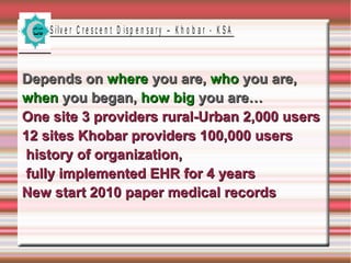 S ilv e r C r e s c e n t D is p e n s a r y – K h o b a r - K S A

Depends on where you are, who you are,
when you began, how big you are…
One site 3 providers rural-Urban 2,000 users
12 sites Khobar providers 100,000 users
history of organization,
fully implemented EHR for 4 years
New start 2010 paper medical records

 