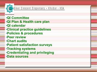 S ilv e r C r e s c e n t D is p e n s a r y – K h o b a r - K S A

QI Committee
QI Plan & Health care plan
QI calendar
Clinical practice guidelines
Policies & procedures
Peer review
Chart audits
Patient satisfaction surveys
Tracking systems
Credentialing and privileging
Data sources

 