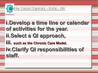 S ilv e r C r e s c e n t D is p e n s a r y – K h o b a r - K S A

i.Develop a time line or calendar
of activities for the year.
ii.Select a QI approach,
iii. such as the Chronic Care Model.
iv.Clarify QI responsibilities of
staff.

 