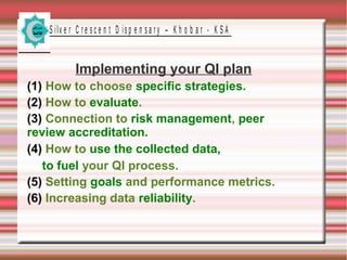 S ilv e r C r e s c e n t D is p e n s a r y – K h o b a r - K S A

Implementing your QI plan
(1) How to choose specific strategies.
(2) How to evaluate.
(3) Connection to risk management, peer
review accreditation.
(4) How to use the collected data,
to fuel your QI process.
(5) Setting goals and performance metrics.
(6) Increasing data reliability.

 