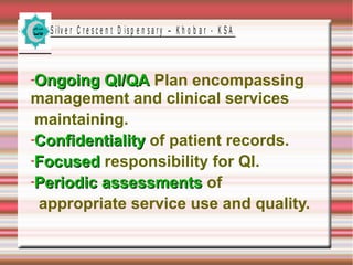 S ilv e r C r e s c e n t D is p e n s a r y – K h o b a r - K S A

Ongoing QI/QA Plan encompassing
management and clinical services
maintaining.
Confidentiality of patient records.
Focused responsibility for QI.
Periodic assessments of
appropriate service use and quality.

 