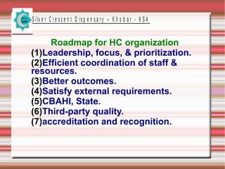 S ilv e r C r e s c e n t D is p e n s a r y – K h o b a r - K S A

Roadmap for HC organization
(1)Leadership, focus, & prioritization.
(2)Efficient coordination of staff &
resources.
(3)Better outcomes.
(4)Satisfy external requirements.
(5)CBAHI, State.
(6)Third-party quality.
(7)accreditation and recognition.

 