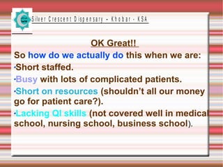 S ilv e r C r e s c e n t D is p e n s a r y – K h o b a r - K S A

OK Great!!
So how do we actually do this when we are:
Short staffed.
Busy with lots of complicated patients.
Short on resources (shouldn’t all our money
go for patient care?).
Lacking QI skills (not covered well in medical
school, nursing school, business school).

 
