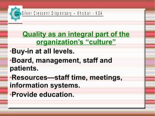 S ilv e r C r e s c e n t D is p e n s a r y – K h o b a r - K S A
Quality as an integral part of the
organization’s “culture”
Buy-in at all levels.
Board, management, staff and
patients.
Resources—staff time, meetings,
information systems.
Provide education.
 