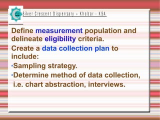 S ilv e r C r e s c e n t D is p e n s a r y – K h o b a r - K S A
Define measurement population and
delineate eligibility criteria.
Create a data collection plan to
include:
Sampling strategy.
Determine method of data collection,
i.e. chart abstraction, interviews.
 