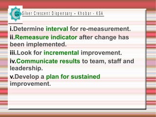 S ilv e r C r e s c e n t D is p e n s a r y – K h o b a r - K S A
i.Determine interval for re-measurement.
ii.Remeasure indicator after change has
been implemented.
iii.Look for incremental improvement.
iv.Communicate results to team, staff and
leadership.
v.Develop a plan for sustained
improvement.
 