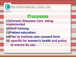 S ilv e r C r e s c e n t D is p e n s a r y – K h o b a r - K S A
Processes
(1)Chronic Diseases Care being
implemented
(2)Staff training.
(3)Patient education.
(4)Plan to institute new consent form
(5) specific for women’s health and policy
to ensure its use.
 