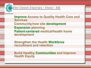 S ilv e r C r e s c e n t D is p e n s a r y – K h o b a r - K S A
Improve Access to Quality Health Care and
Services
Community/new site development
Expansion planning
Patient-centered medical/health home
development
Strengthen the Health Workforce
recruitment and retention
Build Healthy Communities and Improve
Health Equity
 