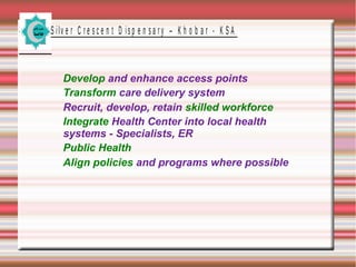 S ilv e r C r e s c e n t D is p e n s a r y – K h o b a r - K S A
Develop and enhance access points
Transform care delivery system
Recruit, develop, retain skilled workforce
Integrate Health Center into local health
systems - Specialists, ER
Public Health
Align policies and programs where possible
 