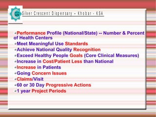 S ilv e r C r e s c e n t D is p e n s a r y – K h o b a r - K S A
Performance Profile (National/State) -- Number & Percent
of Health Centers
Meet Meaningful Use Standards
Achieve National Quality Recognition
Exceed Healthy People Goals (Core Clinical Measures)
Increase in Cost/Patient Less than National
Increase in Patients
Going Concern Issues
Claims/Visit
60 or 30 Day Progressive Actions
1 year Project Periods
 