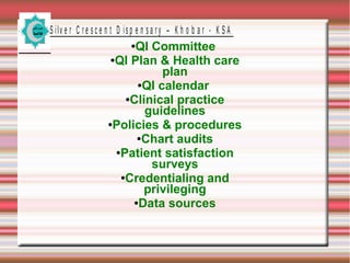 S ilv e r C r e s c e n t D is p e n s a r y – K h o b a r - K S A

QI Committee
●QI Plan & Health care
plan
●QI calendar
●Clinical practice
guidelines
●Policies & procedures
●Chart audits
●Patient satisfaction
surveys
●Credentialing and
privileging
●Data sources
●

 