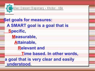 S ilv e r C r e s c e n t D is p e n s a r y – K h o b a r - K S A

Set goals for measures:
A SMART goal is a goal that is
Specific,
Measurable,
Attainable,
Relevant and
Time based. In other words,
a goal that is very clear and easily
understood.

 