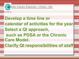 S ilv e r C r e s c e n t D is p e n s a r y – K h o b a r - K S A

Develop a time line or
calendar of activities for the year.
Select a QI approach,
such as PDSA or the Chronic
Care Model.
Clarify QI responsibilities of staff

 