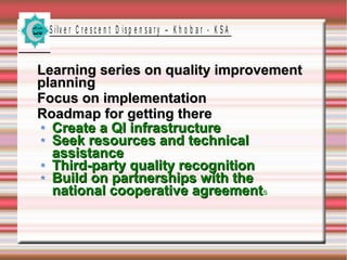 S ilv e r C r e s c e n t D is p e n s a r y – K h o b a r - K S A

Learning series on quality improvement
planning
Focus on implementation
Roadmap for getting there
Create a QI infrastructure
Seek resources and technical
assistance
Third-party quality recognition
Build on partnerships with the
national cooperative agreements

 