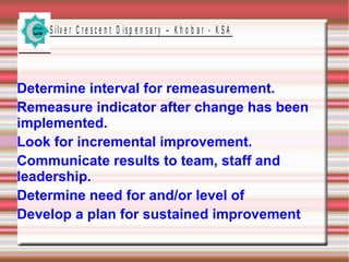 S ilv e r C r e s c e n t D is p e n s a r y – K h o b a r - K S A

Determine interval for remeasurement.
Remeasure indicator after change has been
implemented.
Look for incremental improvement.
Communicate results to team, staff and
leadership.
Determine need for and/or level of
Develop a plan for sustained improvement

 