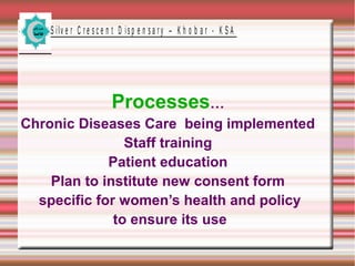 S ilv e r C r e s c e n t D is p e n s a r y – K h o b a r - K S A

Processes…
Chronic Diseases Care being implemented
Staff training
Patient education
Plan to institute new consent form
specific for women’s health and policy
to ensure its use

 