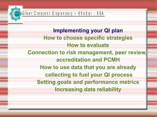 S ilv e r C r e s c e n t D is p e n s a r y – K h o b a r - K S A

Implementing your QI plan
How to choose specific strategies
How to evaluate
Connection to risk management, peer review,
accreditation and PCMH
How to use data that you are already
collecting to fuel your QI process
Setting goals and performance metrics
Increasing data reliability

 